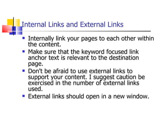 Internal Links and External Links Internally link your pages to each other within the content.  Make sure that the keyword focused link anchor text is relevant to the destination page. Don't be afraid to use external links to support your content. I suggest caution be exercised in the number of external links used. External links should open in a new window.  