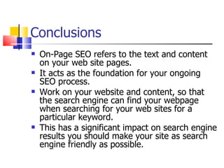 Conclusions On-Page SEO refers to the text and content on your web site pages. It acts as the foundation for your ongoing SEO process.  Work on your website and content, so that the search engine can find your webpage when searching for your web sites for a particular keyword.  This has a significant impact on search engine results you should make your site as search engine friendly as possible. 