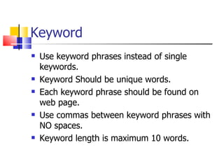 Keyword Use keyword phrases instead of single keywords. Keyword Should be unique words. Each keyword phrase should be found on web page. Use commas between keyword phrases with NO spaces. Keyword length is maximum 10 words. 
