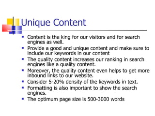 Unique Content Content is the king for our visitors and for search engines as well.  Provide a good and unique content and make sure to include our keywords in our content   The quality content increases our ranking in search engines like a quality content.  Moreover, the quality content even helps to get more inbound links to our website. Consider 5-20% density of the keywords in text. Formatting is also important to show the search engines.  The optimum page size is 500-3000 words  