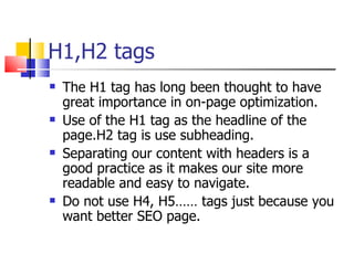 H1,H2 tags The H1 tag has long been thought to have great importance in on-page optimization. Use of the H1 tag as the headline of the page.H2 tag is use subheading. Separating our content with headers is a good practice as it makes our site more readable and easy to navigate.  Do not use H4, H5…… tags just because you want better SEO page. 