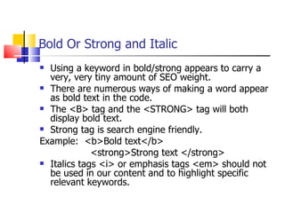 Bold Or Strong and Italic Using a keyword in bold/strong appears to carry a very, very tiny amount of SEO weight. There are numerous ways of making a word appear as bold text in the code.  The <B> tag and the <STRONG> tag will both display bold text.  Strong tag is search engine friendly. Example:  <b>Bold text</b> <strong>Strong text </strong> Italics tags <i> or emphasis tags <em> should not be used in our content and to highlight specific relevant keywords.  