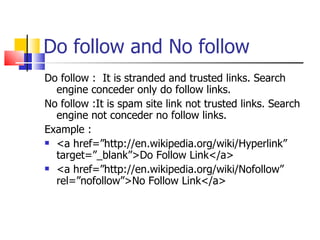 Do follow and No follow Do follow :  It is stranded and trusted links. Search engine conceder only do follow links. No follow :It is spam site link not trusted links. Search engine not conceder no follow links. Example : <a href=”http://en.wikipedia.org/wiki/Hyperlink” target=”_blank”>Do Follow Link</a> <a href=”http://en.wikipedia.org/wiki/Nofollow” rel=”nofollow”>No Follow Link</a>  