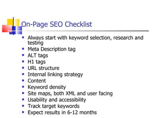 On-Page SEO Checklist Always start with keyword selection, research and testing Meta Description tag ALT tags H1 tags URL structure  Internal linking strategy Content Keyword density Site maps, both XML and user facing Usability and accessibility Track target keywords Expect results in 6-12 months 