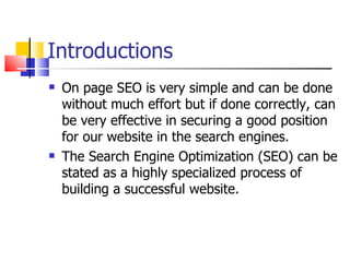 Introductions On page SEO is very simple and can be done without much effort but if done correctly, can be very effective in securing a good position for our website in the search engines. The Search Engine Optimization (SEO) can be stated as a highly specialized process of building a successful website.  