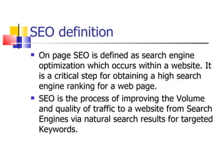 SEO definition On page SEO is defined as search engine optimization which occurs within a website. It is a critical step for obtaining a high search engine ranking for a web page. SEO is the process of improving the Volume and quality of traffic to a website from Search Engines via natural search results for targeted Keywords.  