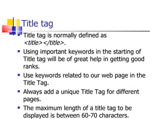 Title tag Title tag is normally defined as  <title></title>. Using important keywords in the starting of Title tag will be of great help in getting good ranks. Use keywords related to our web page in the Title Tag. Always add a unique Title Tag for different pages. The maximum length of a title tag to be displayed is between 60-70 characters. 