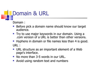Domain & URL Domain : Before pick a domain name should know our target audience. Try to use major keywords in our domain. Using a .com version of a URL is better than other versions. Hyphens in domain or file names less than 4 is good. URL : URL structure as an important element of a Web page's interface.  No more than 3-5 words in our URL.  Avoid using random text and numbers  