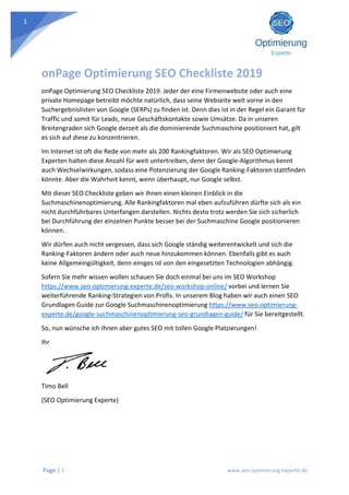 Page | 1 www.seo-optimierung-experte.de
1
onPage Optimierung SEO Checkliste 2019
onPage Optimierung SEO Checkliste 2019. Jeder der eine Firmenwebsite oder auch eine
private Homepage betreibt möchte natürlich, dass seine Webseite weit vorne in den
Suchergebnislisten von Google (SERPs) zu finden ist. Denn dies ist in der Regel ein Garant für
Traffic und somit für Leads, neue Geschäftskontakte sowie Umsätze. Da in unseren
Breitengraden sich Google derzeit als die dominierende Suchmaschine positioniert hat, gilt
es sich auf diese zu konzentrieren.
Im Internet ist oft die Rede von mehr als 200 Rankingfaktoren. Wir als SEO Optimierung
Experten halten diese Anzahl für weit untertreiben, denn der Google-Algorithmus kennt
auch Wechselwirkungen, sodass eine Potenzierung der Google Ranking-Faktoren stattfinden
könnte. Aber die Wahrheit kennt, wenn überhaupt, nur Google selbst.
Mit dieser SEO Checkliste geben wir Ihnen einen kleinen Einblick in die
Suchmaschinenoptimierung. Alle Rankingfaktoren mal eben aufzuführen dürfte sich als ein
nicht durchführbares Unterfangen darstellen. Nichts desto trotz werden Sie sich sicherlich
bei Durchführung der einzelnen Punkte besser bei der Suchmaschine Google positionieren
können.
Wir dürfen auch nicht vergessen, dass sich Google ständig weiterentwickelt und sich die
Ranking-Faktoren ändern oder auch neue hinzukommen können. Ebenfalls gibt es auch
keine Allgemeingültigkeit, denn einiges ist von den eingesetzten Technologien abhängig.
Sofern Sie mehr wissen wollen schauen Sie doch einmal bei uns im SEO Workshop
https://www.seo-optimierung-experte.de/seo-workshop-online/ vorbei und lernen Sie
weiterführende Ranking-Strategien von Profis. In unserem Blog haben wir auch einen SEO
Grundlagen Guide zur Google Suchmaschinenoptimierung https://www.seo-optimierung-
experte.de/google-suchmaschinenoptimierung-seo-grundlagen-guide/ für Sie bereitgestellt.
So, nun wünsche ich Ihnen aber gutes SEO mit tollen Google Platzierungen!
Ihr
Timo Bell
(SEO Optimierung Experte)
 