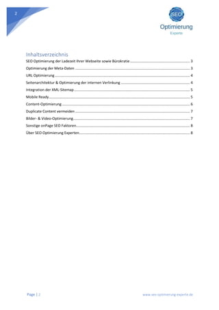 Page | 2 www.seo-optimierung-experte.de
2
Inhaltsverzeichnis
SEO Optimierung der Ladezeit Ihrer Webseite sowie Bürokratie........................................................... 3
Optimierung der Meta-Daten ................................................................................................................. 3
URL Optimierung..................................................................................................................................... 4
Seitenarchitektur & Optimierung der internen Verlinkung .................................................................... 4
Integration der XML-Sitemap.................................................................................................................. 5
Mobile Ready........................................................................................................................................... 5
Content-Optimierung.............................................................................................................................. 6
Duplicate Content vermeiden ................................................................................................................. 7
Bilder- & Video-Optimierung................................................................................................................... 7
Sonstige onPage SEO Faktoren................................................................................................................ 8
Über SEO Optimierung Experten............................................................................................................. 8
 