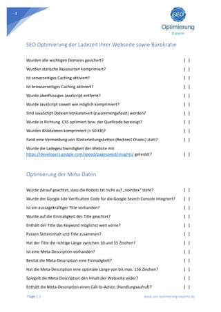 Page | 3 www.seo-optimierung-experte.de
3
SEO Optimierung der Ladezeit Ihrer Webseite sowie Bürokratie
Wurden alle wichtigen Domains gesichert? [ ]
Wurden statische Ressourcen komprimiert? [ ]
Ist serverseitiges Caching aktiviert? [ ]
Ist browserseitiges Caching aktiviert? [ ]
Wurde überflüssiges JavaScript entfernt? [ ]
Wurde JavaScript soweit wie möglich komprimiert? [ ]
Sind JavaScript Dateien konkateniert (zusammengefasst) worden? [ ]
Wurde in Richtung .CSS optimiert bzw. der Quellcode bereinigt? [ ]
Wurden Bilddateien komprimiert (> 50 KB)? [ ]
Fand eine Vermeidung von Weiterleitungsketten (Redirect Chains) statt? [ ]
Wurde die Ladegeschwindigkeit der Website mit
https://developers.google.com/speed/pagespeed/insights/ getestet? [ ]
Optimierung der Meta-Daten
Wurde darauf geachtet, dass die Robots.txt nicht auf „noIndex“ steht? [ ]
Wurde der Google Site Verification Code für die Google Search Console integriert? [ ]
Ist ein aussagekräftiger Title vorhanden? [ ]
Wurde auf die Einmaligkeit des Title geachtet? [ ]
Enthält der Title das Keyword möglichst weit vorne? [ ]
Passen Seiteninhalt und Title zusammen? [ ]
Hat der Title die richtige Länge zwischen 10 und 55 Zeichen? [ ]
Ist eine Meta-Description vorhanden? [ ]
Besitzt die Meta-Description eine Einmaligkeit? [ ]
Hat die Meta-Description eine optimale Länge von bis max. 156 Zeichen? [ ]
Spiegelt die Meta-Description den Inhalt der Webseite wider? [ ]
Enthält die Meta-Description einen Call-to-Action (Handlungsaufruf)? [ ]
 