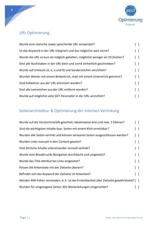 Page | 4 www.seo-optimierung-experte.de
4
URL Optimierung
Wurde eine statische sowie sprechende URL verwendet? [ ]
Ist das Keyword in der URL integriert und das möglichst weit vorne? [ ]
Wurde die URL so kurz als möglich gehalten; möglichst weniger als 50 Zeichen? [ ]
Sind alle Buchstaben in der URL klein und somit einheitlich geschrieben? [ ]
Wurde auf Umlaute (ä, ö, ü und ß) und Sonderzeichen verzichtet? [ ]
Wurden Wörter mit einem Bindestrich, statt mit einem Unterstrich getrennt? [ ]
Sind Füllwörter aus der URL eliminiert worden? [ ]
Sind alle Leerzeichen aus der URL entfernt worden? [ ]
Wurde auf möglichst viele GET-Parameter in der URL verzichtet? [ ]
Seitenarchitektur & Optimierung der internen Verlinkung
Wurde auf die Verzeichnistiefe geachtet; idealerweise drei und max. 5 Ebenen? [ ]
Sind die wichtigsten Inhalte bzw. Seiten mit einem Klick erreichbar? [ ]
Wurden alle Seiten verlinkt und können verwaiste Seiten ausgeschlossen werden? [ ]
Wurden Links manuell in den Content gesetzt? [ ]
Sind ähnliche Inhalte untereinander sinnvoll verlinkt? [ ]
Wurde eine Breadcrumb-Navigation durchdacht und umgesetzt? [ ]
Wurde das Title-Attribut bei Links eingesetzt? [ ]
Passen die Ankertexte mit der Zielseite überein? [ ]
Befindet sich das Keyword der Zielseite im Ankertext? [ ]
Werden 404-Fehler vermieden, d. h. ist die Erreichbarkeit aller Zielseite gewährleistet? [ ]
Wurden für umgezogene Seiten 301-Weiterleitungen eingerichtet? [ ]
 