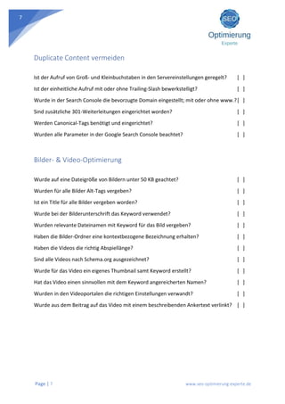 Page | 7 www.seo-optimierung-experte.de
7
Duplicate Content vermeiden
Ist der Aufruf von Groß- und Kleinbuchstaben in den Servereinstellungen geregelt? [ ]
Ist der einheitliche Aufruf mit oder ohne Trailing-Slash bewerkstelligt? [ ]
Wurde in der Search Console die bevorzugte Domain eingestellt; mit oder ohne www.?[ ]
Sind zusätzliche 301-Weiterleitungen eingerichtet worden? [ ]
Werden Canonical-Tags benötigt und eingerichtet? [ ]
Wurden alle Parameter in der Google Search Console beachtet? [ ]
Bilder- & Video-Optimierung
Wurde auf eine Dateigröße von Bildern unter 50 KB geachtet? [ ]
Wurden für alle Bilder Alt-Tags vergeben? [ ]
Ist ein Title für alle Bilder vergeben worden? [ ]
Wurde bei der Bilderunterschrift das Keyword verwendet? [ ]
Wurden relevante Dateinamen mit Keyword für das Bild vergeben? [ ]
Haben die Bilder-Ordner eine kontextbezogene Bezeichnung erhalten? [ ]
Haben die Videos die richtig Abspiellänge? [ ]
Sind alle Videos nach Schema.org ausgezeichnet? [ ]
Wurde für das Video ein eigenes Thumbnail samt Keyword erstellt? [ ]
Hat das Video einen sinnvollen mit dem Keyword angereicherten Namen? [ ]
Wurden in den Videoportalen die richtigen Einstellungen verwandt? [ ]
Wurde aus dem Beitrag auf das Video mit einem beschreibenden Ankertext verlinkt? [ ]
 