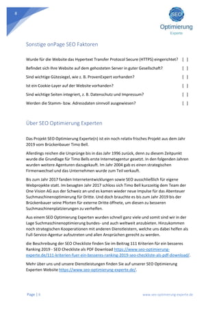 Page | 8 www.seo-optimierung-experte.de
8
Sonstige onPage SEO Faktoren
Wurde für die Website das Hypertext Transfer Protocol Secure (HTTPS) eingerichtet? [ ]
Befindet sich Ihre Website auf dem gehosteten Server in guter Gesellschaft? [ ]
Sind wichtige Gütesiegel, wie z. B. ProvenExpert vorhanden? [ ]
Ist ein Cookie-Layer auf der Website vorhanden? [ ]
Sind wichtige Seiten integriert, z. B. Datenschutz und Impressum? [ ]
Werden die Stamm- bzw. Adressdaten sinnvoll ausgewiesen? [ ]
Über SEO Optimierung Experten
Das Projekt SEO Optimierung Experte(n) ist ein noch relativ frisches Projekt aus dem Jahr
2019 vom Brückenbauer Timo Bell.
Allerdings reichen die Ursprünge bis in das Jahr 1996 zurück, denn zu diesem Zeitpunkt
wurde die Grundlage für Timo Bells erste Internetagentur gesetzt. In den folgenden Jahren
wurden weitere Agenturen dazugekauft. Im Jahr 2004 gab es einen strategischen
Firmenwechsel und das Unternehmen wurde zum Teil verkauft.
Bis zum Jahr 2017 fanden Internetentwicklungen sowie SEO ausschließlich für eigene
Webprojekte statt. Im besagten Jahr 2017 schloss sich Timo Bell kurzzeitig dem Team der
One Vision AG aus der Schweiz an und es kamen wieder neue Impulse für das Abenteuer
Suchmaschinenoptimierung für Dritte. Und doch brauchte es bis zum Jahr 2019 bis der
Brückenbauer seine Pforten für externe Dritte öffnete, um diesen zu besseren
Suchmaschinenplatzierungen zu verhelfen.
Aus einem SEO Optimierung Experten wurden schnell ganz viele und somit sind wir in der
Lage Suchmaschinenoptimierung bundes- und auch weltweit anzubieten. Hinzukommen
noch strategischen Kooperationen mit anderen Dienstleistern, welche uns dabei helfen als
Full-Service-Agentur aufzutreten und allen Ansprüchen gerecht zu werden.
die Beschreibung der SEO Checkliste finden Sie im Beitrag 111 Kriterien für ein besseres
Ranking 2019 - SEO Checkliste als PDF Download https://www.seo-optimierung-
experte.de/111-kriterien-fuer-ein-besseres-ranking-2019-seo-checkliste-als-pdf-download/.
Mehr über uns und unsere Dienstleistungen finden Sie auf unserer SEO Optimierung
Experten Website https://www.seo-optimierung-experte.de/.
 