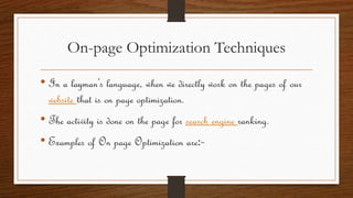 On-page Optimization Techniques
• In a layman’s language, when we directly work on the pages of our
website that is on page optimization.
• The activity is done on the page for search engine ranking.
• Examples of On page Optimization are:-
 