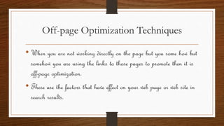 Off-page Optimization Techniques
• When you are not working directly on the page but you some how but
somehow you are using the links to those pages to promote then it is
off-page optimization.
• These are the factors that have effect on your web page or web site in
search results.
 
