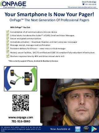 Your Smartphone Is Now Your Pager!
OnPage™ The Next Generation Of Professional Pagers
For enterprise level systems, contact us to see how we can
streamline your priority messaging and paging systems for your
facility
Now Available at
Consolidation of all communications into one device
Critical alerts rise above the clutter™ of SMS, Email and Voice Messages.
Secure encrypted communications
Immediate activation – Download, Register, and start using your new pager
Message receipt, message read confirmation
Persistent delivery for 8 hours – never miss a critical message
*We currently support iPhone, Android & Blackberry Devices
With OnPage™ You Get:
Onset Technology
 781-916-0040
customerrelations@onsetinc.com
Hosted, secure facilities, SAS 70 certified and SSAE 16 compliant fully redundant infrastructure.
Shortens response time by 40% and drives missed alerts to 0.
www.onpage.com
781-916-0040
 