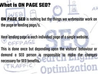 What is ON PAGE SEO?
ON PAGE SEO is nothing but the things we webmaster work on
thepageorlandingpage/s.
Herelandingpageiseachindividualpageofasinglewebsite.
This is done once but depending upon the visitors' behaviour or
demand a SEO person is responsible to make the changes
necessaryforSEObenefits.
 