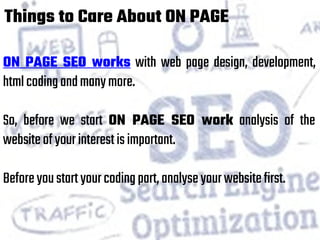 Things to Care About ON PAGE
ON PAGE SEO works with web page design, development,
htmlcodingandmanymore.
So, before we start ON PAGE SEO work analysis of the
websiteofyourinterestisimportant.
Beforeyoustartyourcodingpart,analyseyourwebsitefirst.
 