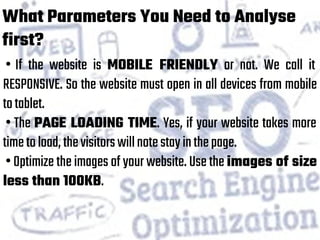 What Parameters You Need to Analyse
first?
• If the website is MOBILE FRIENDLY or not. We call it
RESPONSIVE. So the website must open in all devices from mobile
totablet.
• The PAGE LOADING TIME. Yes, if your website takes more
timetoload,thevisitorswillnotestayinthepage.
• Optimize the images of your website. Use the images of size
less than 100KB.
 