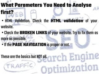 What Parameters You Need to Analyse
first?
• HTML Validation. Check the HTML validation of your
website.
• Check the BROKEN LINKS of your website. Try to fix them as
moreaspossible.
•IfthePAGE NAVIGATIONisproperornot.
ThesearethebasicsbutNOTall.
 
