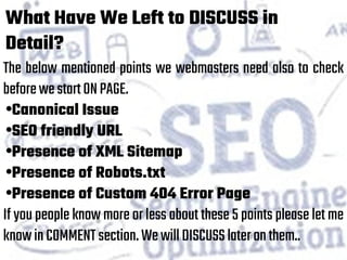 What Have We Left to DISCUSS in
Detail?
The below mentioned points we webmasters need also to check
beforewestartONPAGE.
•Canonical Issue
•SEO friendly URL
•Presence of XML Sitemap
•Presence of Robots.txt
•Presence of Custom 404 Error Page
If you people know more or less about these 5 points please let me
knowinCOMMENTsection.WewillDISCUSSlateronthem..
 