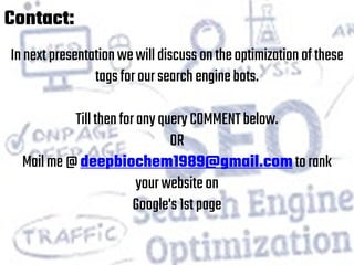 Contact:
Innextpresentationwewilldiscussontheoptimizationofthese
tagsforoursearchenginebots.
TillthenforanyqueryCOMMENTbelow.
OR
Mailme@deepbiochem1989@gmail.comtorank
yourwebsiteon
Google's1stpage
 