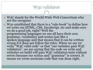 W3c validator
 W3C stands for the World Wide Web Consortium who
are the recognize
 W3c established that there is a “rule-book” to define how
we write our HTML, CSS, JavaScript, etc and make sure
we do a good job, right? Well the
programming languages we use all have their own
grammar, vocabulary and syntax just like a
spoken language and that means that it can be written
wrong if it does not follow the rules. When we say we
write “W3C valid code” or that “our websites pass W3C
validation”, we are saying that the code we write and
websites we build will pass W3C validation tests without
errors because our syntax and “grammar” is correct. It
means we wrote awesome code that was done right.
 