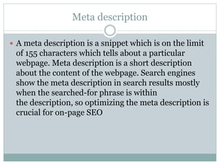 Meta description
 A meta description is a snippet which is on the limit
of 155 characters which tells about a particular
webpage. Meta description is a short description
about the content of the webpage. Search engines
show the meta description in search results mostly
when the searched-for phrase is within
the description, so optimizing the meta description is
crucial for on-page SEO
 