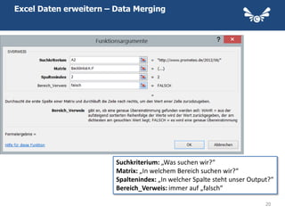 Excel Daten erweitern – Data Merging


Backlinks




                        Suchkriterium: „Was suchen wir?“
                        Matrix: „In welchem Bereich suchen wir?“
                        Spaltenindex: „In welcher Spalte steht unser Output?“
                        Bereich_Verweis: immer auf „falsch“

                                                                          20
 