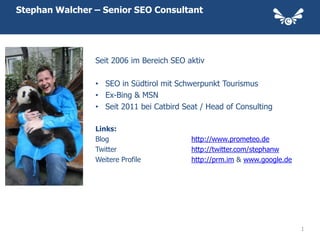 Stephan Walcher – Senior SEO Consultant




                Seit 2006 im Bereich SEO aktiv

                • SEO in Südtirol mit Schwerpunkt Tourismus
                • Ex-Bing & MSN
                • Seit 2011 bei Catbird Seat / Head of Consulting

                Links:
                Blog                      http://www.prometeo.de
                Twitter                   http://twitter.com/stephanw
                Weitere Profile           http://prm.im & www.google.de




                                                                          1
 
