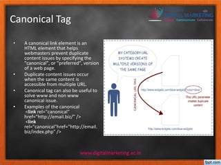 Canonical Tag 
• A canonical link element is an 
HTML element that helps 
webmasters prevent duplicate 
content issues by specifying the 
"canonical", or "preferred", version 
of a web page. 
• Duplicate content issues occur 
when the same content is 
accessible from multiple URL. 
• Canonical tag can also be useful to 
solve www and non www 
canonical issue. 
• Examples of the canonical 
<link rel="canonical" 
href="http://email.biz/" /> 
<link 
rel="canonical"href="http://email. 
biz/index.php" /> 
www.digitalmarketing.ac.in 
 