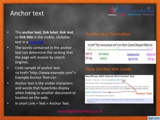 Anchor text 
• The anchor text, link label, link text, 
or link title is the visible, clickable 
text in a hyperlink. 
• The words contained in the anchor 
text can determine the ranking that 
the page will receive by search 
engines. 
• Code sample of anchor text 
<a href="http://www.example.com"> 
Example Anchor Text</a> 
• Anchor text is the visible characters 
and words that hyperlinks display 
when linking to another document or 
location on the web. 
• In short Link + Text = Anchor Text. 
Anchor text Formation 
How Anchor text Looks 
www.digitalmarketing.ac.in 
 