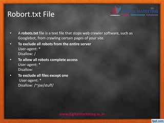 Robort.txt File 
• A robots.txt file is a text file that stops web crawler software, such as 
Googlebot, from crawling certain pages of your site. 
• To exclude all robots from the entire server 
User-agent: * 
Disallow: / 
• To allow all robots complete access 
User-agent: * 
Disallow: 
• To exclude all files except one 
User-agent: * 
Disallow: /~joe/stuff/ 
www.digitalmarketing.ac.in 
 