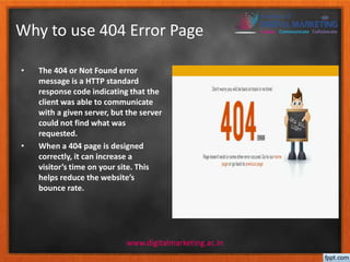 Why to use 404 Error Page 
• The 404 or Not Found error 
message is a HTTP standard 
response code indicating that the 
client was able to communicate 
with a given server, but the server 
could not find what was 
requested. 
• When a 404 page is designed 
correctly, it can increase a 
visitor’s time on your site. This 
helps reduce the website’s 
bounce rate. 
www.digitalmarketing.ac.in 
 