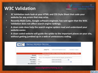 W3C Validation 
• 3C Validation tools look at your HTML and CSS Style Sheet that code your 
website for any errors that may arise. 
• Recently Matt Cutts, Google software engineer, has said again that the W3C 
Validation does not affect search engine rankings. 
• A clean code does help the search engine spiders read and understand your 
website easier. 
• A clean coded website will guide the spider to the important places on your site, 
without getting jumbled up in a web of unnecessary coding. 
www.digitalmarketing.ac.in 
 