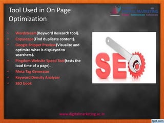 Tool Used in On Page 
Optimization 
• Wordstream(Keyword Research tool). 
• Copyscape(Find duplicate content). 
• Google Snippet Preview(Visualize and 
optimize what is displayed to 
searchers). 
• Pingdom Website Speed Tool(tests the 
www.digitalmarketing.ac.in 
load time of a page). 
• Meta Tag Generator 
• Keyword Density Analyzer 
• SEO book 
 