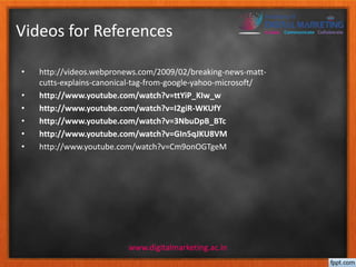 Videos for References 
• http://videos.webpronews.com/2009/02/breaking-news-matt-cutts- 
explains-canonical-tag-from-google-yahoo-microsoft/ 
• http://www.youtube.com/watch?v=ttYiP_KIw_w 
• http://www.youtube.com/watch?v=I2giR-WKUfY 
• http://www.youtube.com/watch?v=3NbuDpB_BTc 
• http://www.youtube.com/watch?v=GIn5qJKU8VM 
• http://www.youtube.com/watch?v=Cm9onOGTgeM 
www.digitalmarketing.ac.in 
 