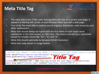 Meta Title Tag 
• The meta title is the HTML code that specifies the title of a certain web page. It 
appears at the top left corner of your browser when you visit a web page. 
• First of all, the meta title is used by search engines, directories, web resources and 
other webmasters. 
• Meta title should always be typed with the first letter of each major word 
capitalized, in the style known as Title Case. This means everything is capitalized 
except for smaller words like "for", "is" and "a". 
• Meta title should optimally be between 50-60 characters 
• Meta title code shown in image bellow. 
www.digitalmarketing.ac.in 
 
