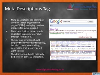 Meta Descriptions Tag 
• Meta descriptions are commonly 
used on search engine result 
pages (SERPs) to display preview 
snippets for a given page.3 
• Meta descriptions is extremely 
important in gaining user click-through 
from SERPs. 
• The meta description should 
employ the keywords intelligently, 
but also create a compelling 
description that a searcher will 
want to click. 
• The description should optimally 
be between 150-160 characters. 
www.digitalmarketing.ac.in 
 
