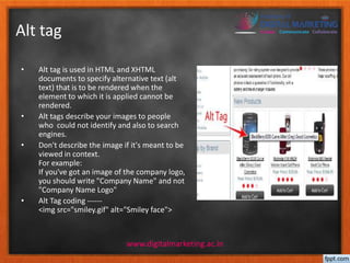 Alt tag 
• Alt tag is used in HTML and XHTML 
documents to specify alternative text (alt 
text) that is to be rendered when the 
element to which it is applied cannot be 
rendered. 
• Alt tags describe your images to people 
who could not identify and also to search 
engines. 
• Don't describe the image if it's meant to be 
viewed in context. 
For example: 
If you've got an image of the company logo, 
you should write "Company Name" and not 
"Company Name Logo" 
• Alt Tag coding ------ 
<img src="smiley.gif" alt="Smiley face"> 
www.digitalmarketing.ac.in 
 
