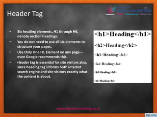 Header Tag 
• Six heading elements, H1 through H6, 
denote section headings. 
• You do not need to use all six elements to 
structure your pages. 
• Use Only One H1 Element on any page – 
even Google recommends this. 
• Header tag is essential for site visitors also, 
since heading tag informs both internet 
search engine and site visitors exactly what 
the content is about. 
www.digitalmarketing.ac.in 
 