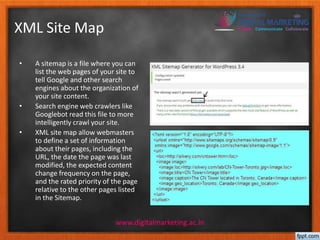 XML Site Map 
• A sitemap is a file where you can 
list the web pages of your site to 
tell Google and other search 
engines about the organization of 
your site content. 
• Search engine web crawlers like 
Googlebot read this file to more 
intelligently crawl your site. 
• XML site map allow webmasters 
to define a set of information 
about their pages, including the 
URL, the date the page was last 
modified, the expected content 
change frequency on the page, 
and the rated priority of the page 
relative to the other pages listed 
in the Sitemap. 
www.digitalmarketing.ac.in 
 