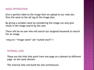 IMAGE OPTIMIZATION
Give a perfect label to the image that we upload to our web site.
Give the same to the alt tag of the image also.
By giving a suitable name by considering the image can only give
result in the image search by the user.
There will be no user who will search our targeted keywords to search
For an image.
<img src= “image name” alt=“suited word”/>
INTERNAL LINKS
These are the links that point from one page on a domain to different
page on the same domain.
The internal links will build the site architecture.
 