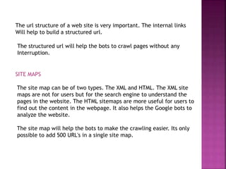 The url structure of a web site is very important. The internal links
Will help to build a structured url.
The structured url will help the bots to crawl pages without any
Interruption.
SITE MAPS
The site map can be of two types. The XML and HTML. The XML site
maps are not for users but for the search engine to understand the
pages in the website. The HTML sitemaps are more useful for users to
find out the content in the webpage. It also helps the Google bots to
analyze the website.
The site map will help the bots to make the crawling easier. Its only
possible to add 500 URL's in a single site map.
 
