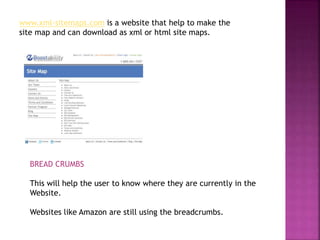 www.xml-sitemaps.com is a website that help to make the
site map and can download as xml or html site maps.
BREAD CRUMBS
This will help the user to know where they are currently in the
Website.
Websites like Amazon are still using the breadcrumbs.
 