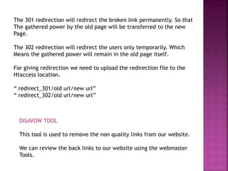 The 301 redirection will redirect the broken link permanently. So that
The gathered power by the old page will be transferred to the new
Page.
The 302 redirection will redirect the users only temporarily. Which
Means the gathered power will remain in the old page itself.
For giving redirection we need to upload the redirection file to the
Htaccess location.
“ redirect_301/old url/new url”
“ redirect_302/old url/new url”
DISAVOW TOOL
This tool is used to remove the non quality links from our website.
We can review the back links to our website using the webmaster
Tools.
 