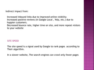 Indirect impact from:
Increased inbound links due to improved online visibility
Increased positive reviews (in Google Local , Yelp, etc.) due to
happier customers.
Decreased bounce rate, higher time on site, and more repeat visitors
to your website
SITE SPEED
The site speed is a signal used by Google to rank pages according to
Their algorithm.
In a slower website, The search engines can crawl only fewer pages
 