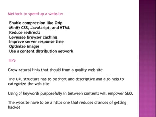 Methods to speed up a website:
Enable compression like Gzip
Minify CSS, JavaScript, and HTML
Reduce redirects
Leverage browser caching
Improve server response time
Optimize images
Use a content distribution network
TIPS
Grow natural links that should from a quality web site
The URL structure has to be short and descriptive and also help to
categorize the web site.
Using of keywords purposefully in between contents will empower SEO.
The website have to be a https one that reduces chances of getting
hacked
 
