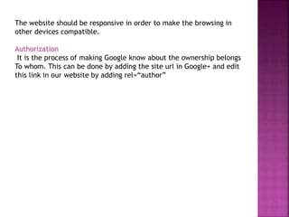 The website should be responsive in order to make the browsing in
other devices compatible.
Authorization
It is the process of making Google know about the ownership belongs
To whom. This can be done by adding the site url in Google+ and edit
this link in our website by adding rel=“author”
 
